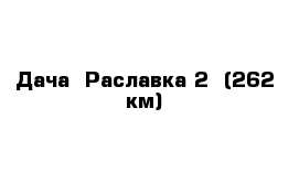Дача  Раславка 2  (262 км)